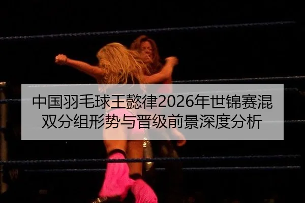 中国羽毛球王懿律2026年世锦赛混双分组形势与晋级前景深度分析