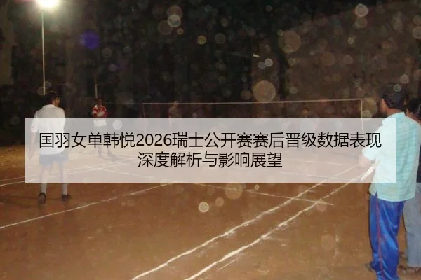 国羽女单韩悦2026瑞士公开赛赛后晋级数据表现深度解析与影响展望